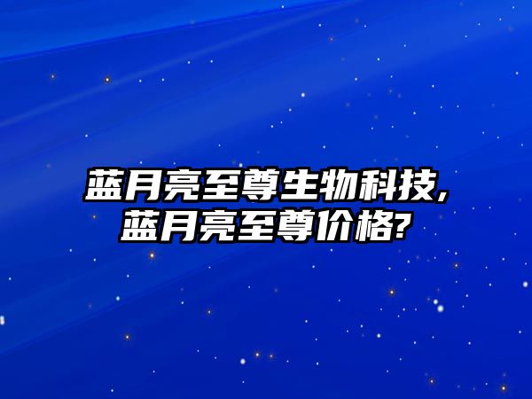 藍月亮至尊生物科技,藍月亮至尊價(jià)格?