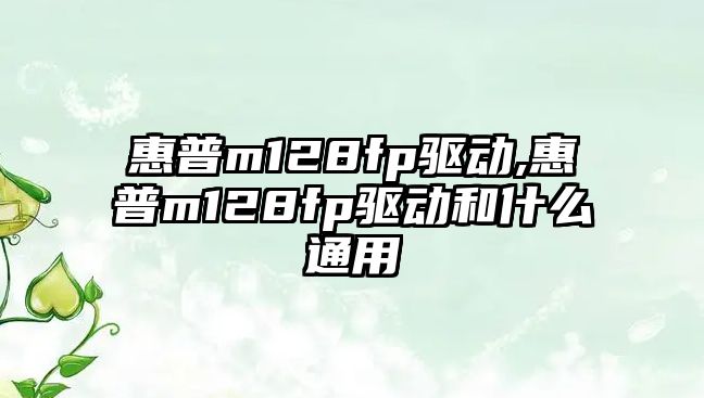 惠普m128fp驅動(dòng),惠普m128fp驅動(dòng)和什么通用