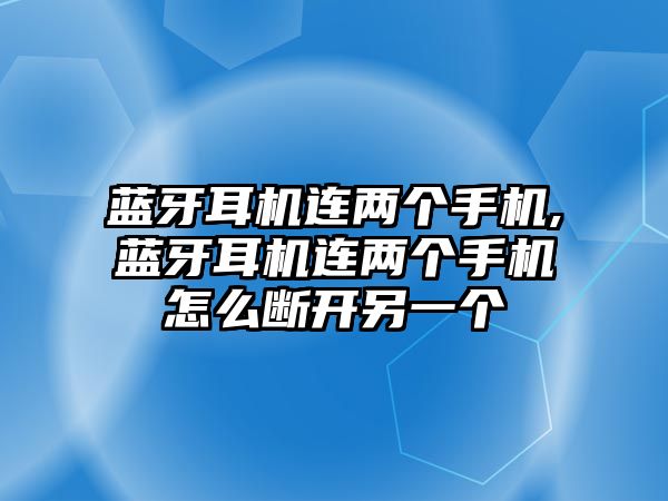 藍牙耳機連兩個(gè)手機,藍牙耳機連兩個(gè)手機怎么斷開(kāi)另一個(gè)