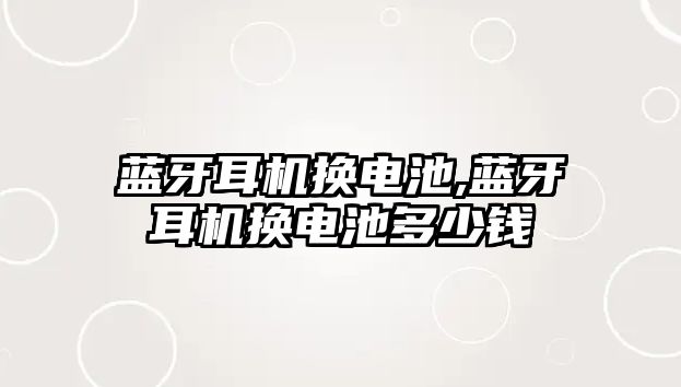 藍牙耳機換電池,藍牙耳機換電池多少錢(qián)