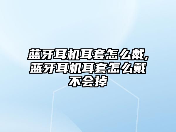 藍牙耳機耳套怎么戴,藍牙耳機耳套怎么戴不會(huì )掉