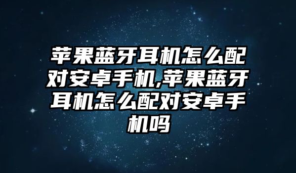 蘋(píng)果藍牙耳機怎么配對安卓手機,蘋(píng)果藍牙耳機怎么配對安卓手機嗎
