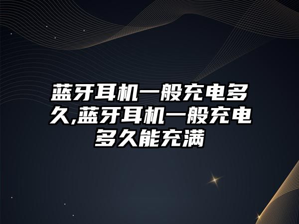 藍牙耳機一般充電多久,藍牙耳機一般充電多久能充滿(mǎn)