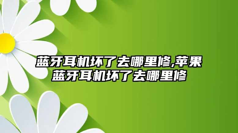 藍牙耳機壞了去哪里修,蘋(píng)果藍牙耳機壞了去哪里修