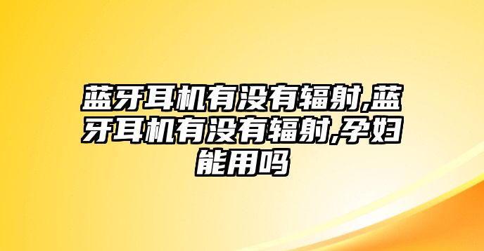 藍牙耳機有沒(méi)有輻射,藍牙耳機有沒(méi)有輻射,孕婦能用嗎