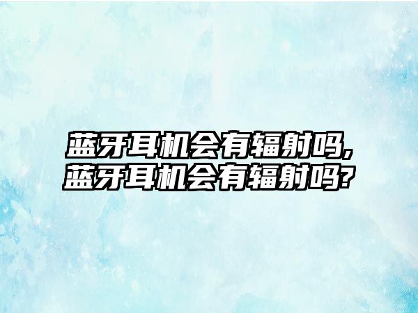 藍牙耳機會(huì )有輻射嗎,藍牙耳機會(huì )有輻射嗎?