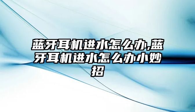 藍牙耳機進(jìn)水怎么辦,藍牙耳機進(jìn)水怎么辦小妙招