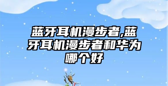 藍牙耳機漫步者,藍牙耳機漫步者和華為哪個(gè)好