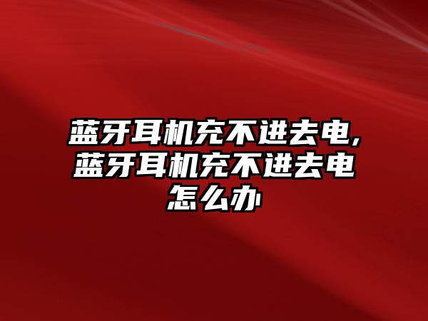 藍牙耳機充不進(jìn)去電,藍牙耳機充不進(jìn)去電怎么辦