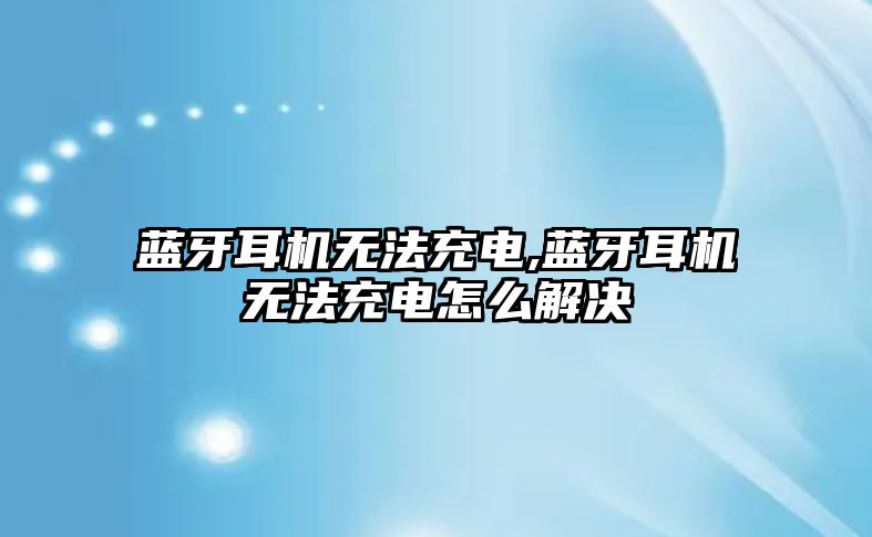 藍牙耳機無(wú)法充電,藍牙耳機無(wú)法充電怎么解決