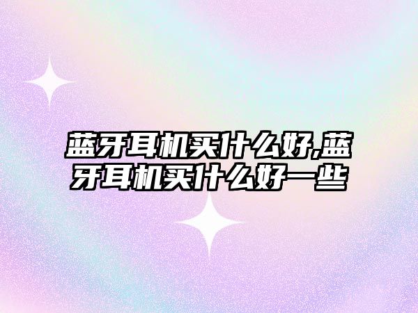 藍牙耳機買(mǎi)什么好,藍牙耳機買(mǎi)什么好一些