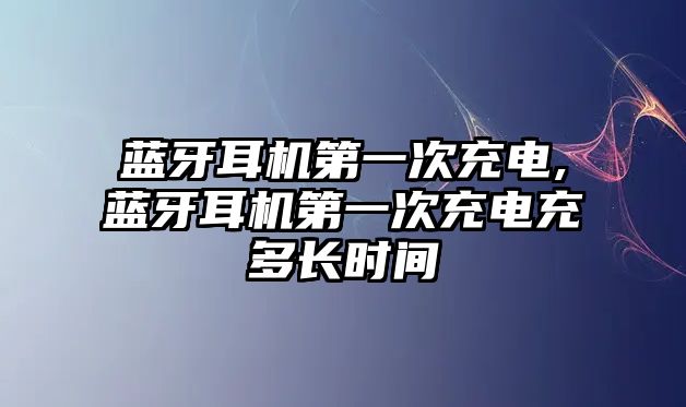 藍牙耳機第一次充電,藍牙耳機第一次充電充多長(cháng)時(shí)間