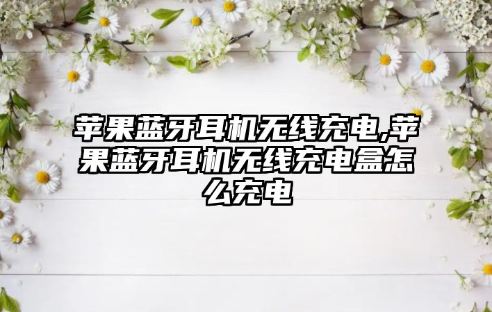 蘋(píng)果藍牙耳機無(wú)線(xiàn)充電,蘋(píng)果藍牙耳機無(wú)線(xiàn)充電盒怎么充電