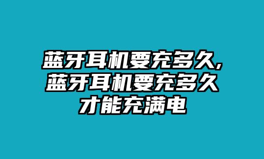 藍牙耳機要充多久,藍牙耳機要充多久才能充滿(mǎn)電