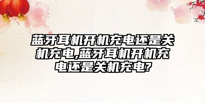 藍牙耳機開(kāi)機充電還是關(guān)機充電,藍牙耳機開(kāi)機充電還是關(guān)機充電?