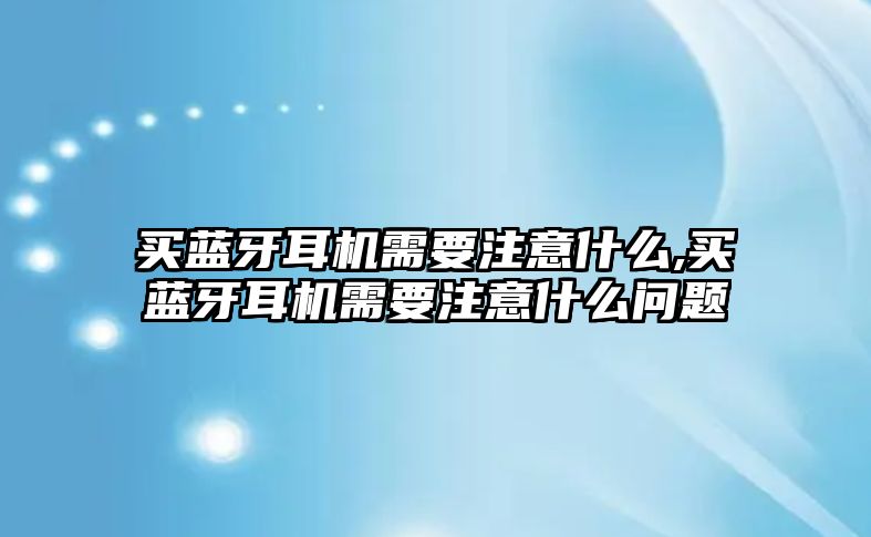 買(mǎi)藍牙耳機需要注意什么,買(mǎi)藍牙耳機需要注意什么問(wèn)題