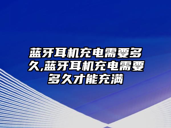 藍牙耳機充電需要多久,藍牙耳機充電需要多久才能充滿(mǎn)