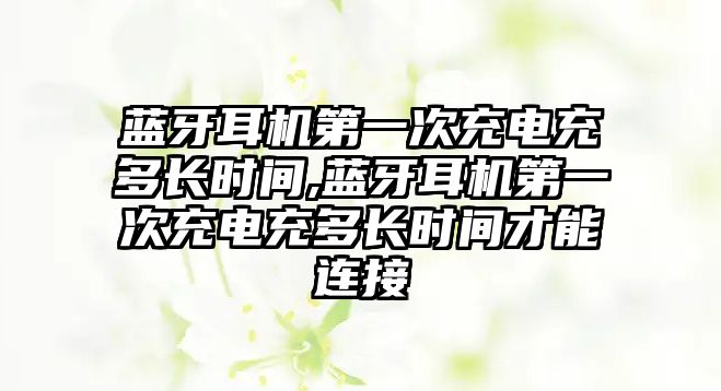 藍牙耳機第一次充電充多長(cháng)時(shí)間,藍牙耳機第一次充電充多長(cháng)時(shí)間才能連接