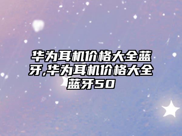 華為耳機價(jià)格大全藍牙,華為耳機價(jià)格大全藍牙50