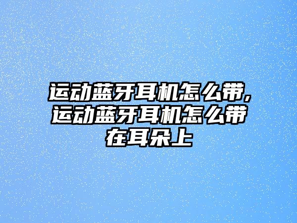 運動(dòng)藍牙耳機怎么帶,運動(dòng)藍牙耳機怎么帶在耳朵上