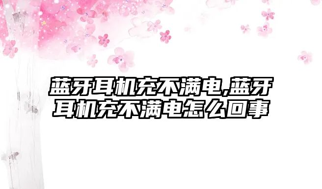 藍牙耳機充不滿(mǎn)電,藍牙耳機充不滿(mǎn)電怎么回事