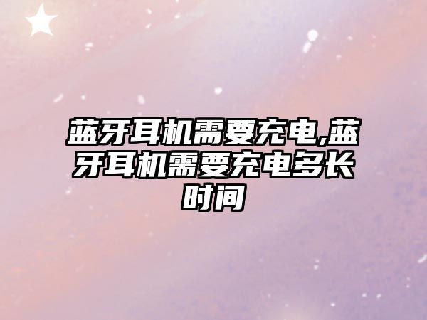 藍牙耳機需要充電,藍牙耳機需要充電多長(cháng)時(shí)間