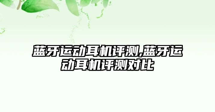 藍牙運動(dòng)耳機評測,藍牙運動(dòng)耳機評測對比
