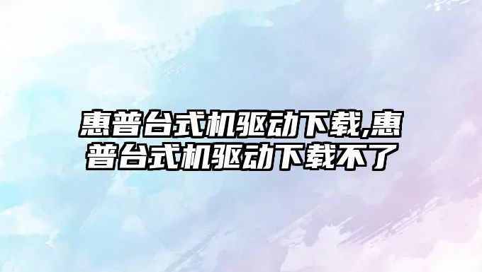 惠普臺式機驅動(dòng)下載,惠普臺式機驅動(dòng)下載不了