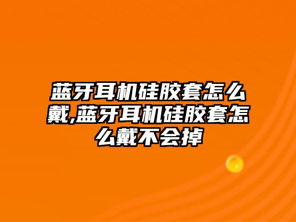 藍牙耳機硅膠套怎么戴,藍牙耳機硅膠套怎么戴不會(huì )掉