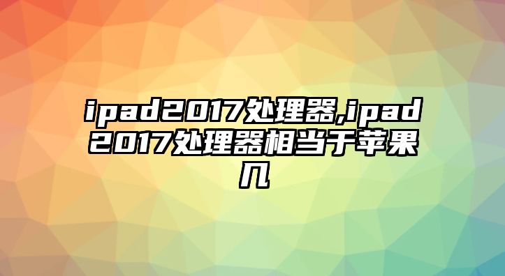 ipad2017處理器,ipad2017處理器相當于蘋(píng)果幾