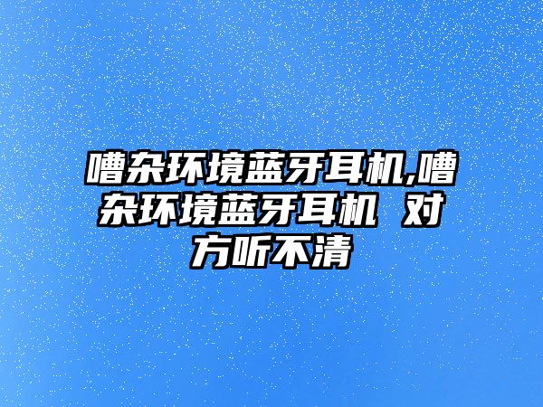 嘈雜環(huán)境藍牙耳機,嘈雜環(huán)境藍牙耳機 對方聽(tīng)不清