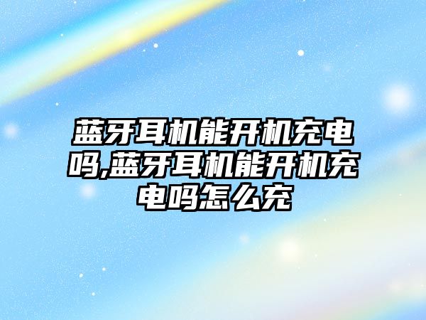藍牙耳機能開(kāi)機充電嗎,藍牙耳機能開(kāi)機充電嗎怎么充
