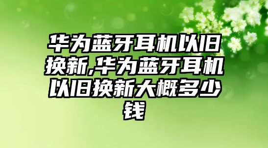 華為藍牙耳機以舊換新,華為藍牙耳機以舊換新大概多少錢(qián)