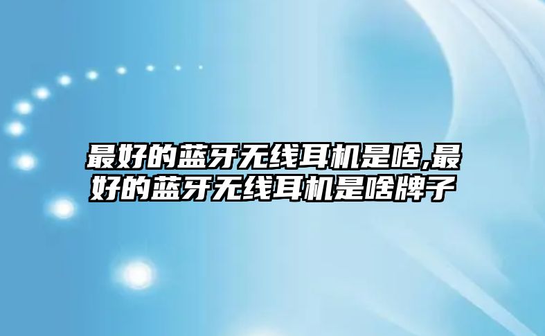 最好的藍牙無(wú)線(xiàn)耳機是啥,最好的藍牙無(wú)線(xiàn)耳機是啥牌子