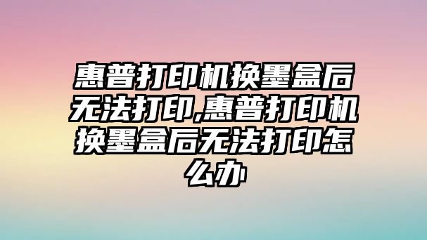 惠普打印機換墨盒后無(wú)法打印,惠普打印機換墨盒后無(wú)法打印怎么辦