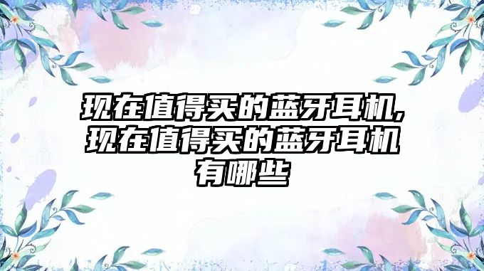 現在值得買(mǎi)的藍牙耳機,現在值得買(mǎi)的藍牙耳機有哪些