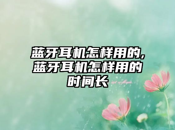 藍牙耳機怎樣用的,藍牙耳機怎樣用的時(shí)間長(cháng)